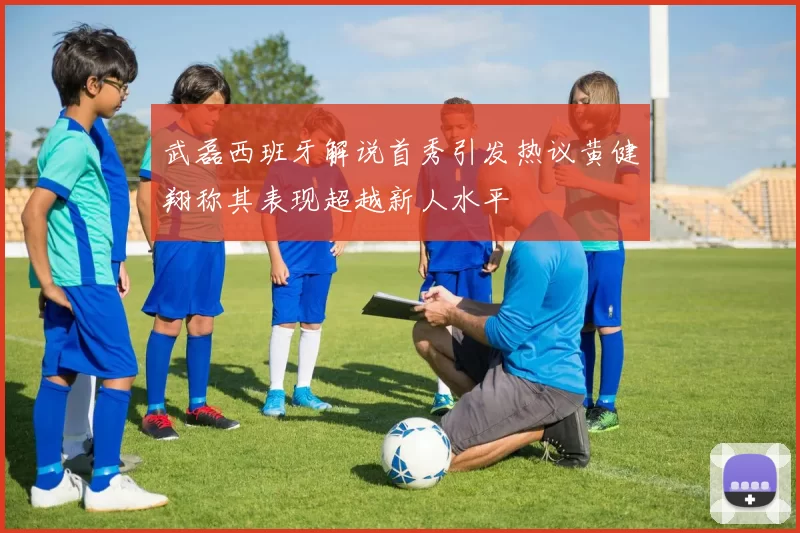 武磊西班牙解说首秀引发热议黄健翔称其表现超越新人水平