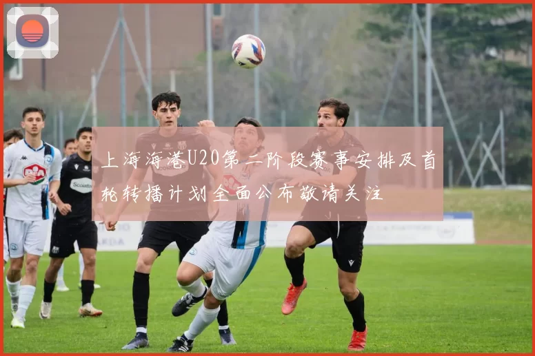 上海海港U20第二阶段赛事安排及首轮转播计划全面公布敬请关注